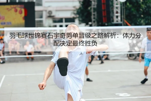 羽毛球世锦赛石宇奇男单晋级之路解析：体力分配决定最终胜负